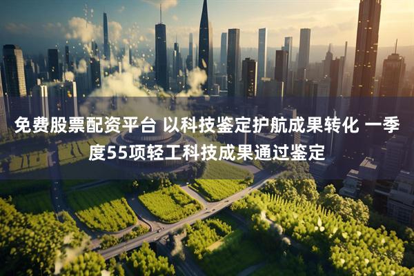 免费股票配资平台 以科技鉴定护航成果转化 一季度55项轻工科技成果通过鉴定