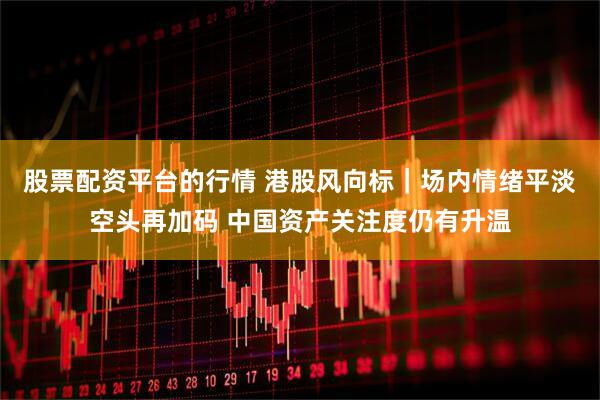 股票配资平台的行情 港股风向标｜场内情绪平淡空头再加码 中国资产关注度仍有升温