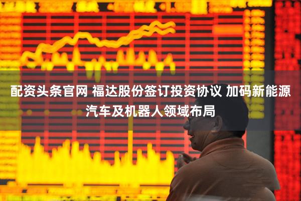 配资头条官网 福达股份签订投资协议 加码新能源汽车及机器人领域布局