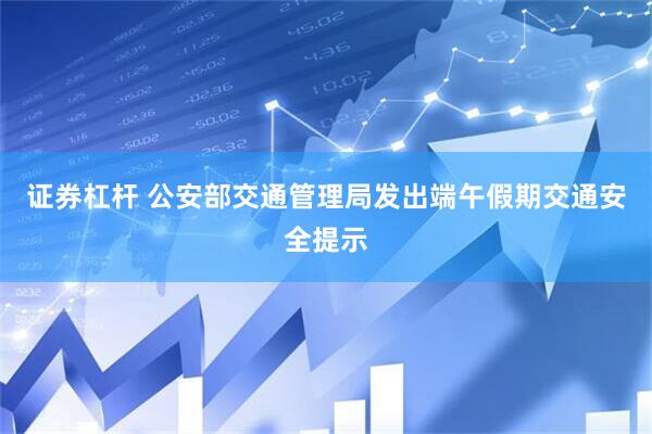 证券杠杆 公安部交通管理局发出端午假期交通安全提示