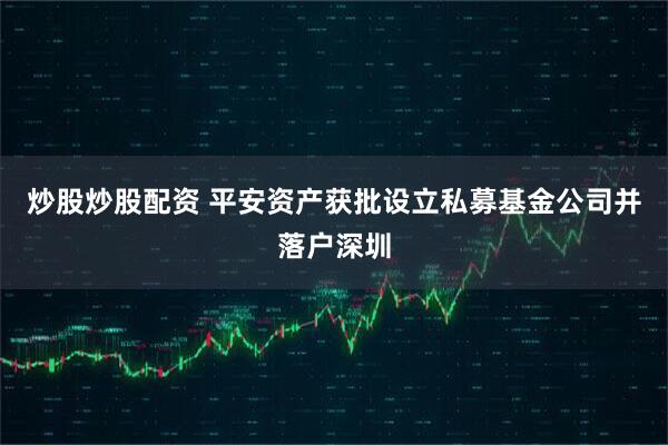 炒股炒股配资 平安资产获批设立私募基金公司并落户深圳