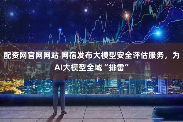 配资网官网网站 网宿发布大模型安全评估服务，为AI大模型全域“排雷”