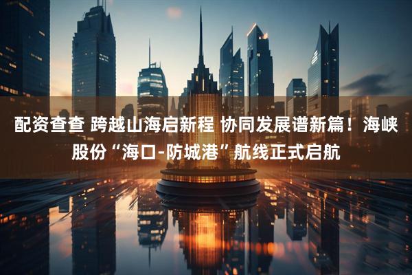 配资查查 跨越山海启新程 协同发展谱新篇！海峡股份“海口-防城港”航线正式启航