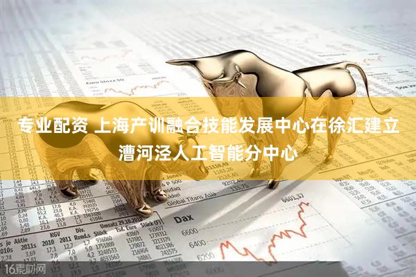 专业配资 上海产训融合技能发展中心在徐汇建立漕河泾人工智能分中心