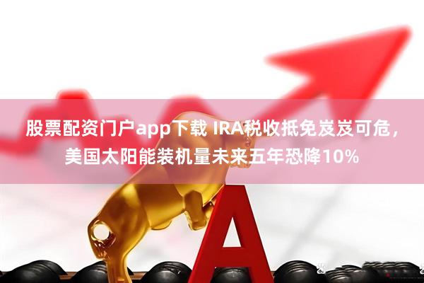 股票配资门户app下载 IRA税收抵免岌岌可危，美国太阳能装机量未来五年恐降10%