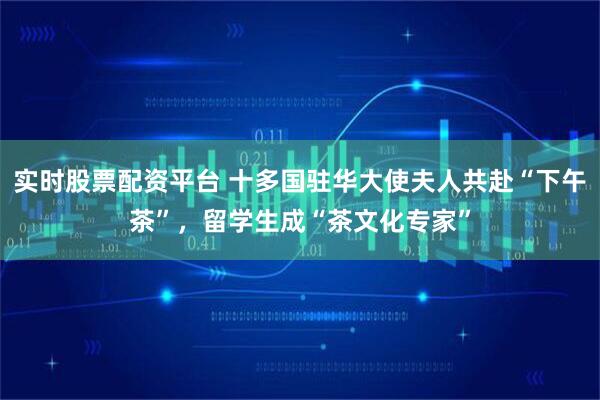 实时股票配资平台 十多国驻华大使夫人共赴“下午茶”，留学生成“茶文化专家”