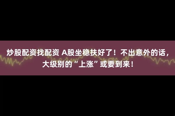 炒股配资找配资 A股坐稳扶好了！不出意外的话，大级别的“上涨”或要到来！