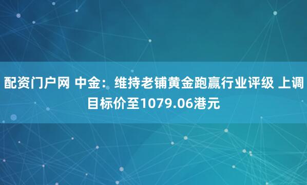 配资门户网 中金：维持老铺黄金跑赢行业评级 上调目标价至1079.06港元