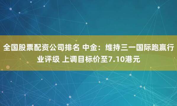 全国股票配资公司排名 中金：维持三一国际跑赢行业评级 上调目标价至7.10港元