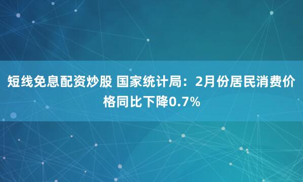 短线免息配资炒股 国家统计局：2月份居民消费价格同比下降0.7%