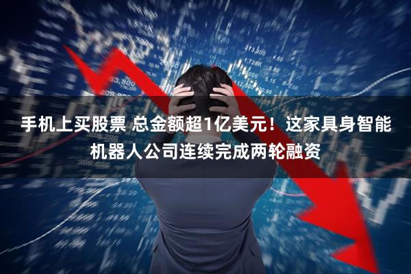 手机上买股票 总金额超1亿美元！这家具身智能机器人公司连续完成两轮融资