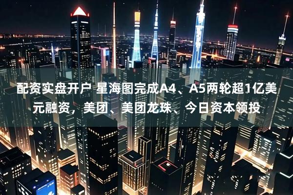 配资实盘开户 星海图完成A4、A5两轮超1亿美元融资，美团、美团龙珠、今日资本领投