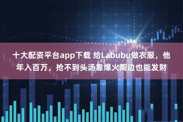十大配资平台app下载 给Labubu做衣服，他年入百万，抢不到头汤靠爆火周边也能发财