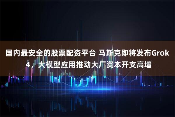 国内最安全的股票配资平台 马斯克即将发布Grok 4，大模型应用推动大厂资本开支高增