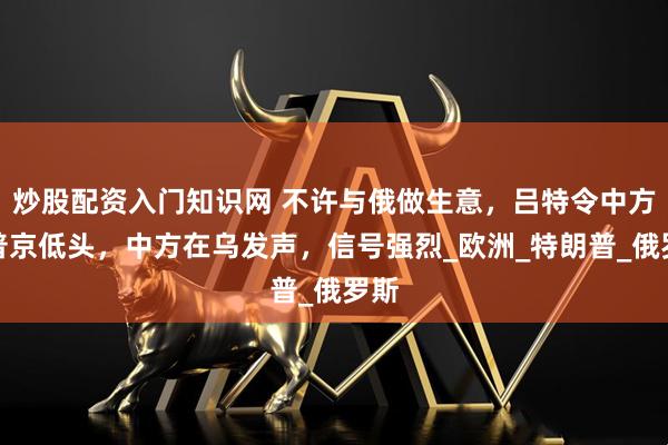 炒股配资入门知识网 不许与俄做生意，吕特令中方劝普京低头，中方在乌发声，信号强烈_欧洲_特朗普_俄罗斯