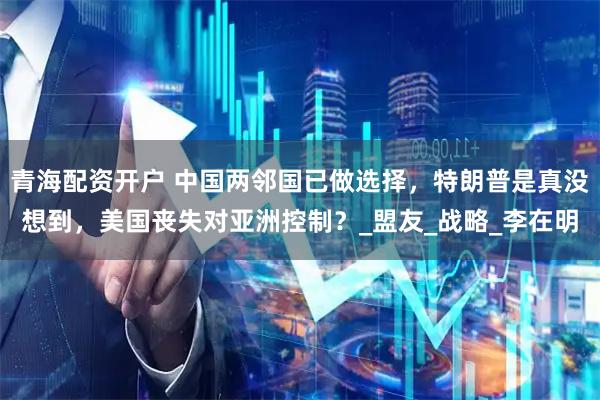 青海配资开户 中国两邻国已做选择，特朗普是真没想到，美国丧失对亚洲控制？_盟友_战略_李在明