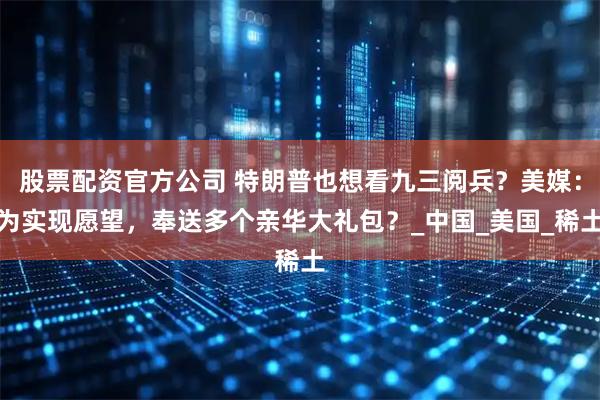 股票配资官方公司 特朗普也想看九三阅兵？美媒：为实现愿望，奉送多个亲华大礼包？_中国_美国_稀土