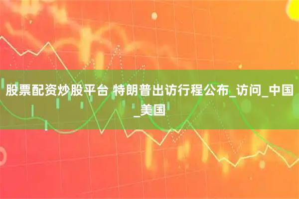 股票配资炒股平台 特朗普出访行程公布_访问_中国_美国