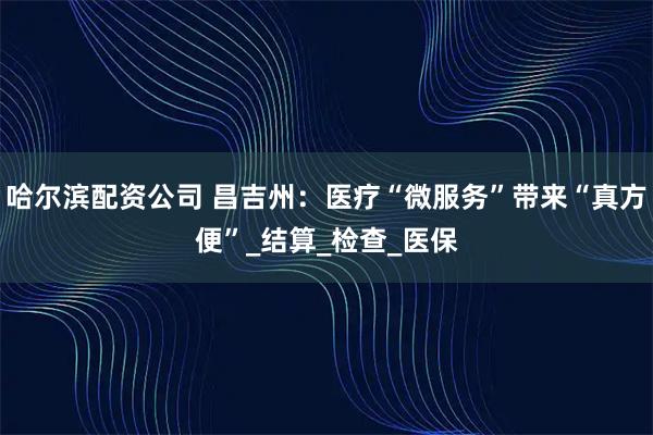 哈尔滨配资公司 昌吉州：医疗“微服务”带来“真方便”_结算_检查_医保