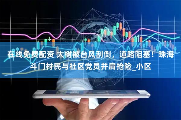 在线免费配资 大树被台风刮倒，道路阻塞！珠海斗门村民与社区党员并肩抢险_小区
