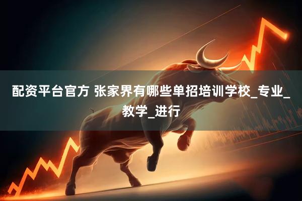 配资平台官方 张家界有哪些单招培训学校_专业_教学_进行