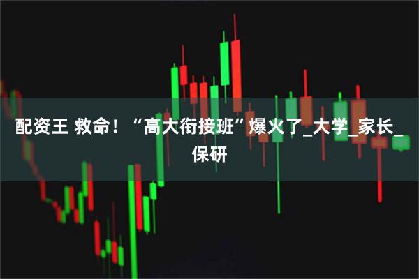 配资王 救命！“高大衔接班”爆火了_大学_家长_保研