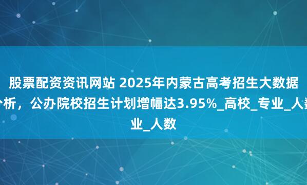 股票配资资讯网站 2025年内蒙古高考招生大数据分析，公办院校招生计划增幅达3.95%_高校_专业_人数