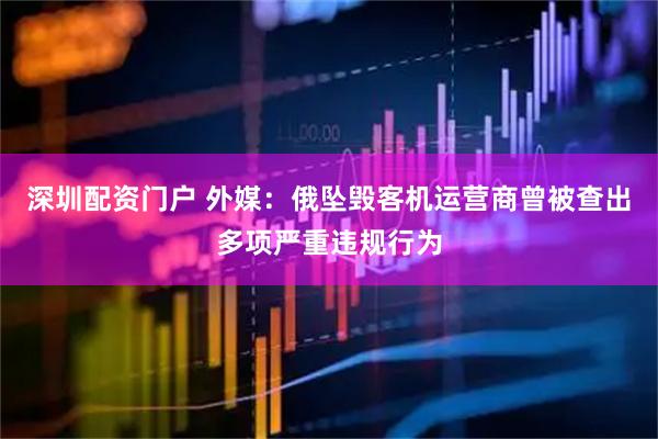 深圳配资门户 外媒：俄坠毁客机运营商曾被查出多项严重违规行为