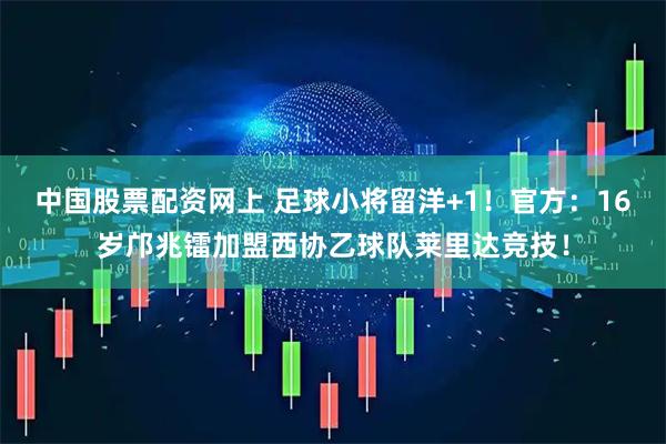 中国股票配资网上 足球小将留洋+1！官方：16岁邝兆镭加盟西协乙球队莱里达竞技！