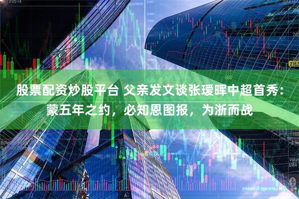 股票配资炒股平台 父亲发文谈张瑷晖中超首秀：蒙五年之约，必知恩图报，为浙而战