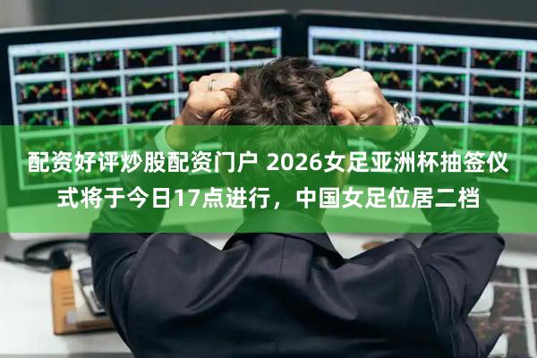 配资好评炒股配资门户 2026女足亚洲杯抽签仪式将于今日17点进行，中国女足位居二档