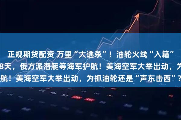 正规期货配资 万里“大逃杀”！油轮火线“入籍”俄罗斯，已被美军追了18天，俄方派潜艇等海军护航！美海空军大举出动，为抓油轮还是“声东击西”？