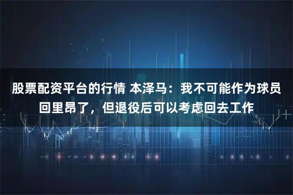 股票配资平台的行情 本泽马：我不可能作为球员回里昂了，但退役后可以考虑回去工作