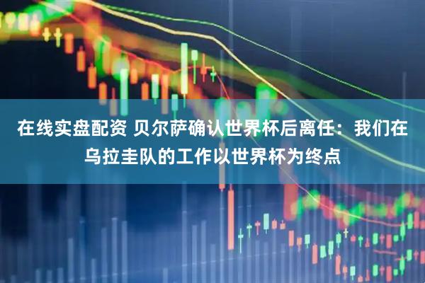 在线实盘配资 贝尔萨确认世界杯后离任：我们在乌拉圭队的工作以世界杯为终点