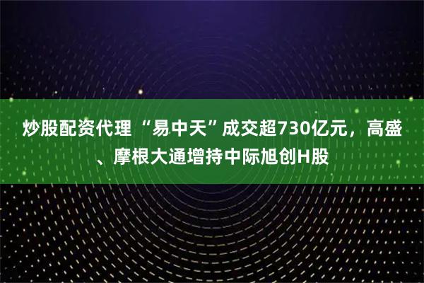 炒股配资代理 “易中天”成交超730亿元，高盛、摩根大通增持中际旭创H股