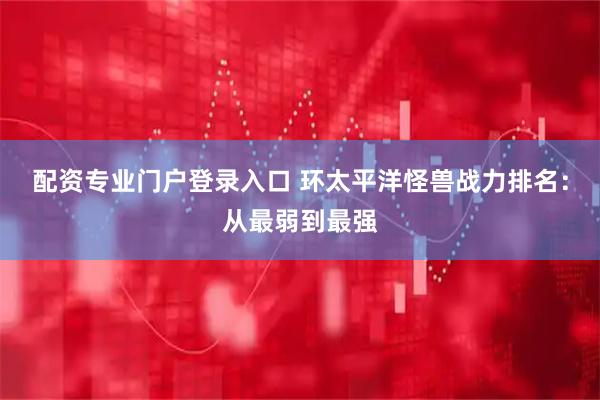 配资专业门户登录入口 环太平洋怪兽战力排名：从最弱到最强