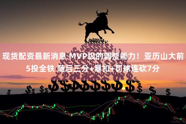 现货配资最新消息 MVP级的调整能力！亚历山大前5投全铁 随后三分+暴扣+罚球连砍7分